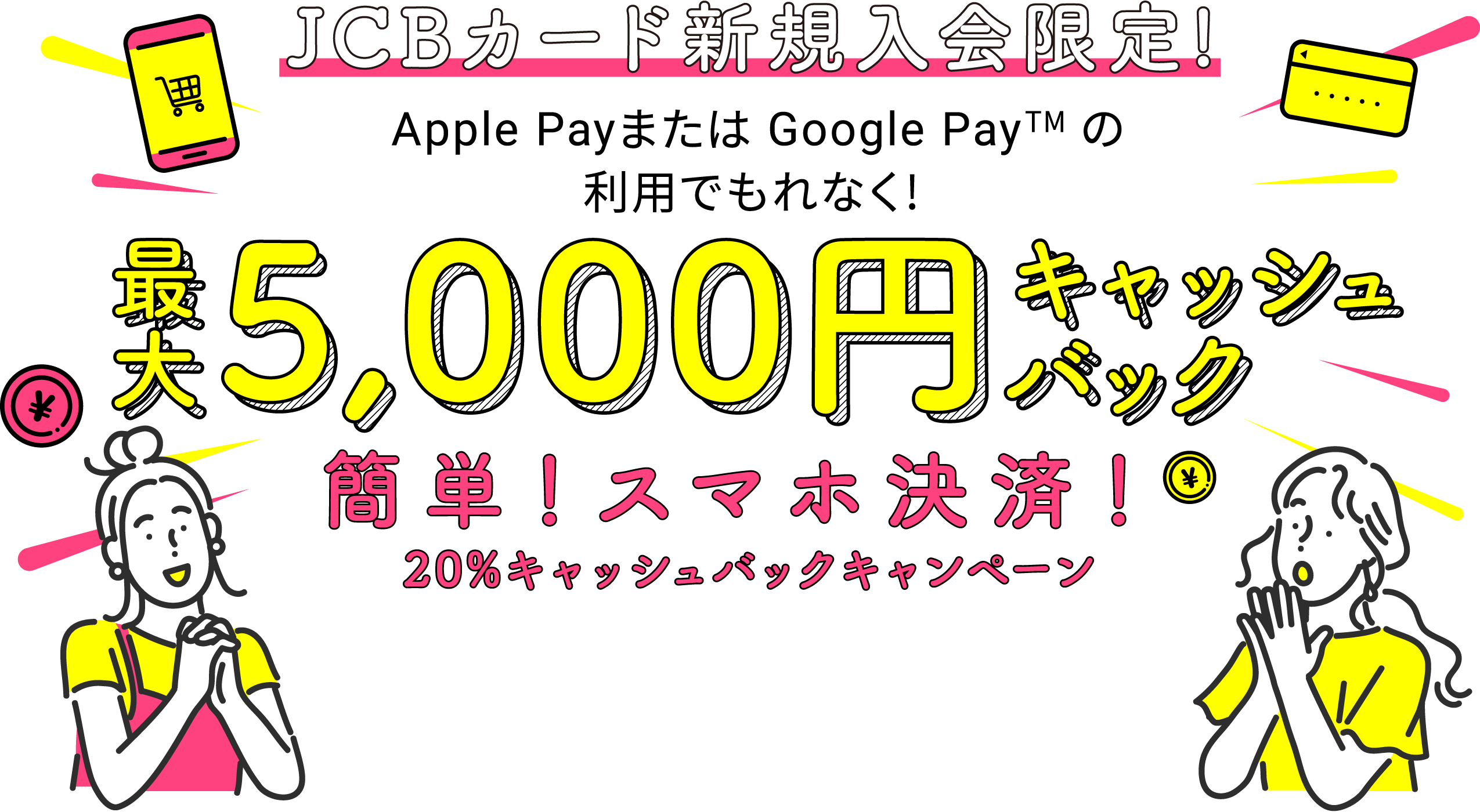 JCBカード新規入会限定！　Apple Payまたは Google Pay (TM)の利用でもれなく！　最大5,000円キャッシュバック　簡単！スマホ決済！20％キャッシュバックキャンペーン